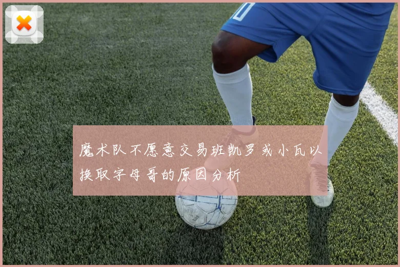 魔术队不愿意交易班凯罗或小瓦以换取字母哥的原因分析