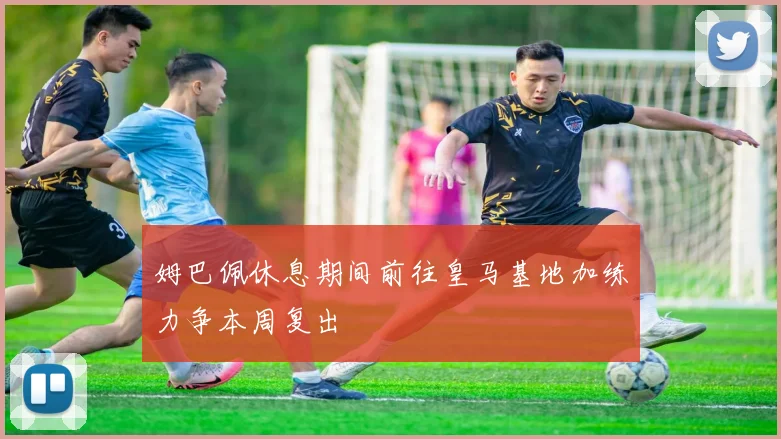 姆巴佩休息期间前往皇马基地加练力争本周复出