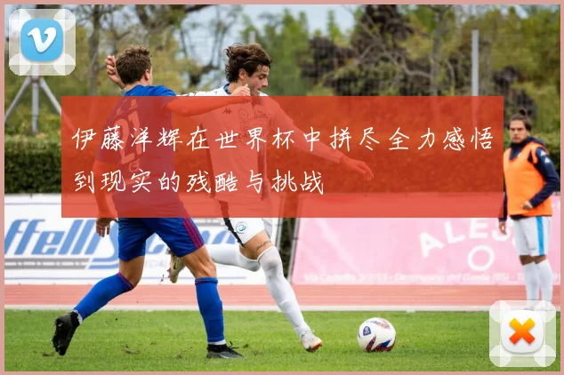 伊藤洋辉在世界杯中拼尽全力感悟到现实的残酷与挑战