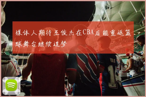 媒体人期待王俊杰在CBA后能重返篮球舞台继续追梦