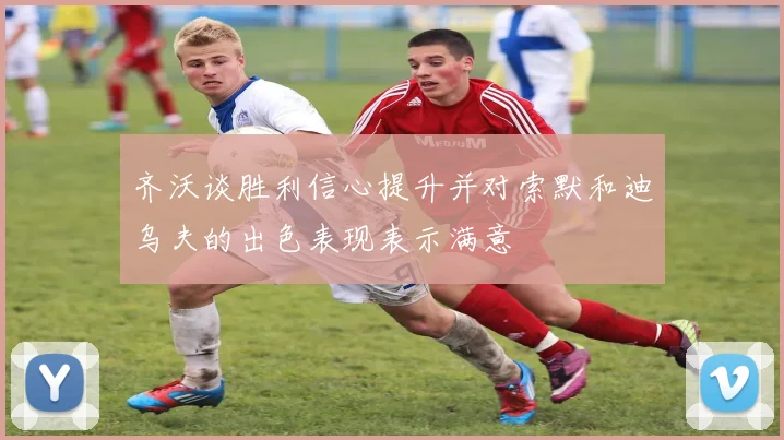 齐沃谈胜利信心提升并对索默和迪乌夫的出色表现表示满意