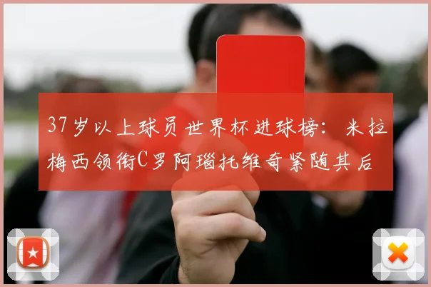 37岁以上球员世界杯进球榜：米拉梅西领衔C罗阿瑙托维奇紧随其后