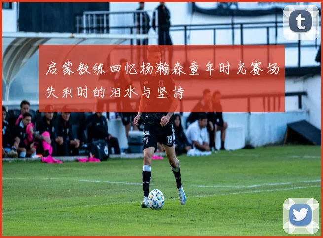 启蒙教练回忆杨瀚森童年时光赛场失利时的泪水与坚持