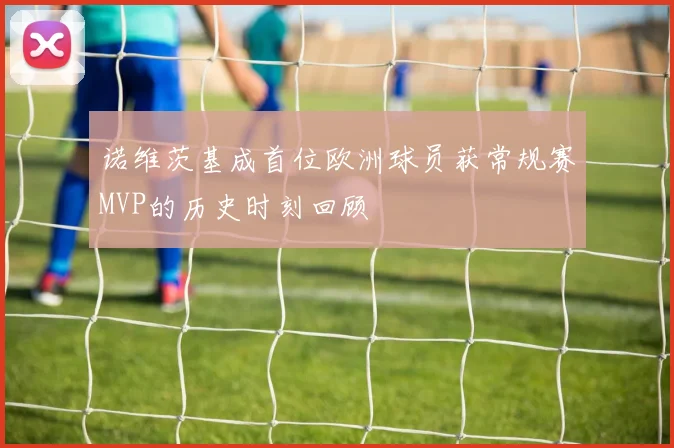 诺维茨基成首位欧洲球员获常规赛MVP的历史时刻回顾