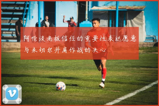 阿伦谈老板信任的重要性表达愿意与米切尔并肩作战的决心