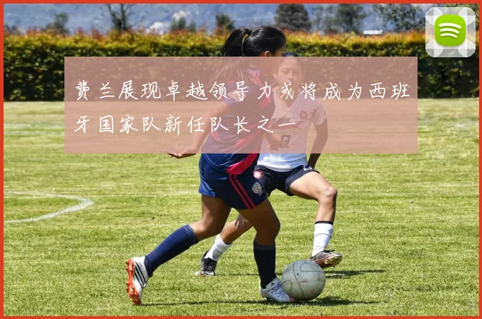费兰展现卓越领导力或将成为西班牙国家队新任队长之一