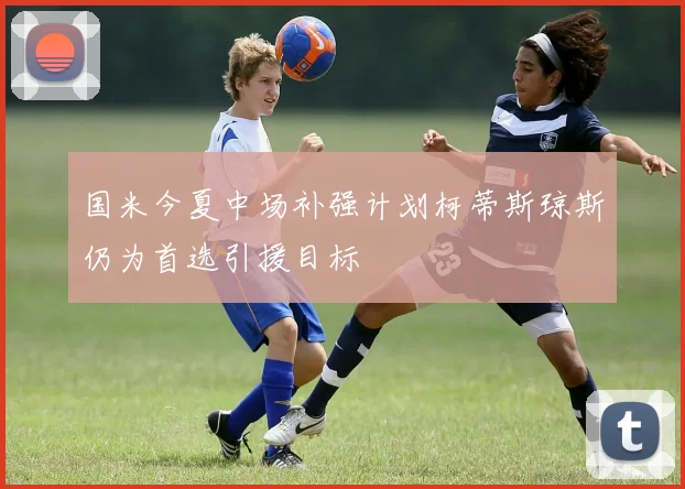 国米今夏中场补强计划柯蒂斯琼斯仍为首选引援目标