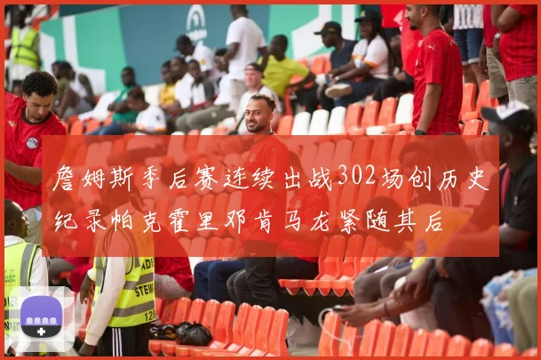 詹姆斯季后赛连续出战302场创历史纪录帕克霍里邓肯马龙紧随其后