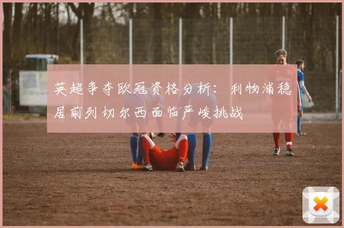 英超争夺欧冠资格分析：利物浦稳居前列切尔西面临严峻挑战