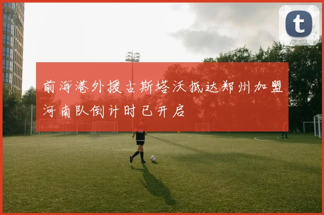 前海港外援古斯塔沃抵达郑州加盟河南队倒计时已开启