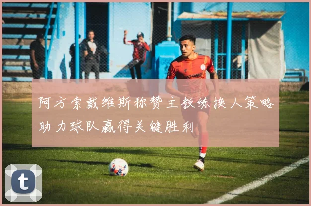 阿方索戴维斯称赞主教练换人策略助力球队赢得关键胜利