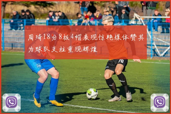 周琦18分8板4帽表现惊艳媒体赞其为球队支柱重现辉煌