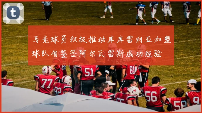 马竞球员积极推动库库雷利亚加盟球队借鉴签阿尔瓦雷斯成功经验