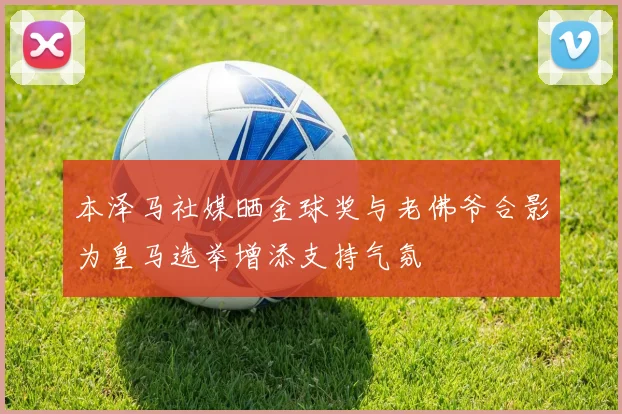 本泽马社媒晒金球奖与老佛爷合影为皇马选举增添支持气氛