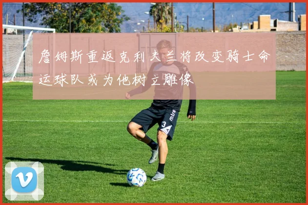 詹姆斯重返克利夫兰将改变骑士命运球队或为他树立雕像